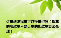订车还没提车可以换车型吗（提车的哪款车不是订车的那款车怎么处理）