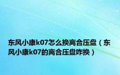 东风小康k07怎么换离合压盘（东风小康k07的离合压盘咋换）