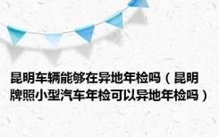 昆明车辆能够在异地年检吗（昆明牌照小型汽车年检可以异地年检吗）