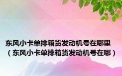 东风小卡单排箱货发动机号在哪里（东风小卡单排箱货发动机号在哪）