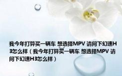 我今年打算买一辆车 想选择MPV 请问下幻速H3怎么样（我今年打算买一辆车 想选择MPV 请问下幻速H3怎么样）