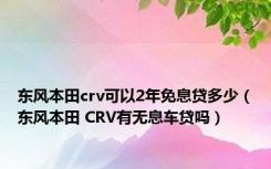 东风本田crv可以2年免息贷多少（东风本田 CRV有无息车贷吗）