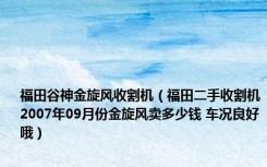 福田谷神金旋风收割机（福田二手收割机2007年09月份金旋风卖多少钱 车况良好哦）