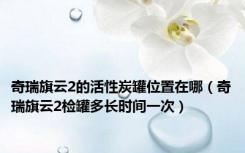 奇瑞旗云2的活性炭罐位置在哪（奇瑞旗云2检罐多长时间一次）