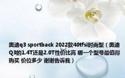 奥迪q3 sportback 2022款40tfsi时尚型（奥迪Q3的1.4T还是2.0T性价比高 哪一个型号最值得购买 价位多少 谢谢告诉我）