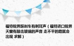 福特锐界踩刹车有刺耳声（福特进口锐界天窗有敲击玻璃的声音 走不平的路就会出现 求解）