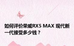 如何评价荣威RX5 MAX 现代新一代接受多少钱？