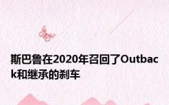 斯巴鲁在2020年召回了Outback和继承的刹车