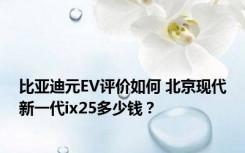 比亚迪元EV评价如何 北京现代新一代ix25多少钱？