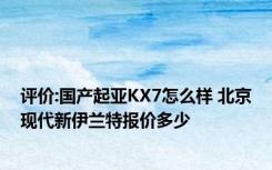 评价:国产起亚KX7怎么样 北京现代新伊兰特报价多少