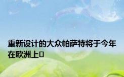 重新设计的大众帕萨特将于今年在欧洲上�