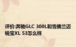评价:奔驰GLC 300L和雪佛兰迈锐宝XL 53怎么样