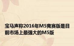 宝马声称2016年M5竞赛版是目前市场上最强大的M5版