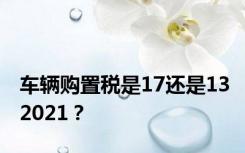 车辆购置税是17还是132021？