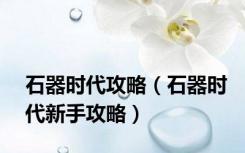石器时代攻略（石器时代新手攻略）