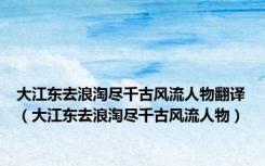 大江东去浪淘尽千古风流人物翻译（大江东去浪淘尽千古风流人物）