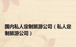 国内私人定制旅游公司（私人定制旅游公司）