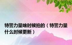 特警力量啥时候拍的（特警力量什么时候更新）