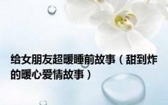 给女朋友超暖睡前故事（甜到炸的暖心爱情故事）