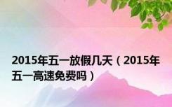 2015年五一放假几天（2015年五一高速免费吗）