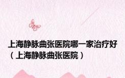 上海静脉曲张医院哪一家治疗好（上海静脉曲张医院）