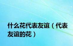 什么花代表友谊（代表友谊的花）