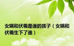 女娲和伏羲是谁的孩子（女娲和伏羲生下了谁）