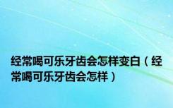 经常喝可乐牙齿会怎样变白（经常喝可乐牙齿会怎样）