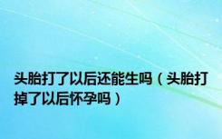 头胎打了以后还能生吗（头胎打掉了以后怀孕吗）