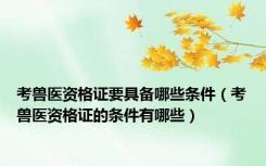 考兽医资格证要具备哪些条件（考兽医资格证的条件有哪些）