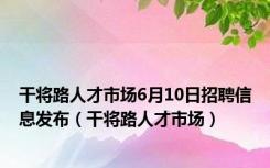 干将路人才市场6月10日招聘信息发布（干将路人才市场）