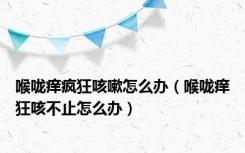 喉咙痒疯狂咳嗽怎么办（喉咙痒狂咳不止怎么办）