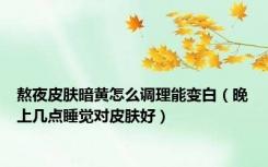 熬夜皮肤暗黄怎么调理能变白（晚上几点睡觉对皮肤好）