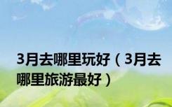 3月去哪里玩好（3月去哪里旅游最好）