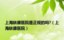 上海肤康医院是正规的吗?（上海肤康医院）