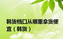 韩货档口从哪里拿货便宜（韩货）
