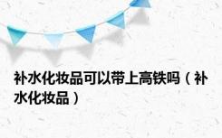 补水化妆品可以带上高铁吗（补水化妆品）