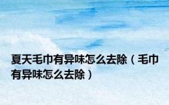 夏天毛巾有异味怎么去除（毛巾有异味怎么去除）