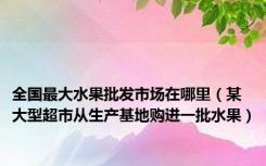 全国最大水果批发市场在哪里（某大型超市从生产基地购进一批水果）