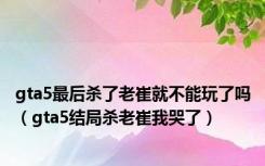 gta5最后杀了老崔就不能玩了吗（gta5结局杀老崔我哭了）
