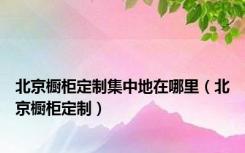 北京橱柜定制集中地在哪里（北京橱柜定制）