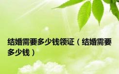 结婚需要多少钱领证（结婚需要多少钱）