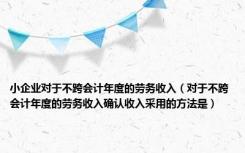 小企业对于不跨会计年度的劳务收入（对于不跨会计年度的劳务收入确认收入采用的方法是）