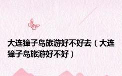 大连獐子岛旅游好不好去（大连獐子岛旅游好不好）