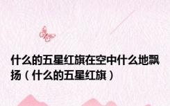 什么的五星红旗在空中什么地飘扬（什么的五星红旗）