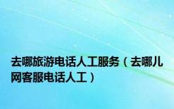 去哪旅游电话人工服务（去哪儿网客服电话人工）