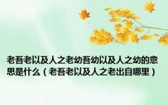 老吾老以及人之老幼吾幼以及人之幼的意思是什么（老吾老以及人之老出自哪里）