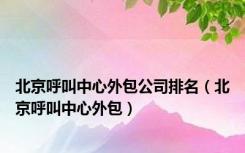 北京呼叫中心外包公司排名（北京呼叫中心外包）