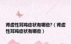 肾虚性耳鸣症状有哪些?（肾虚性耳鸣症状有哪些）