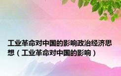 工业革命对中国的影响政治经济思想（工业革命对中国的影响）
